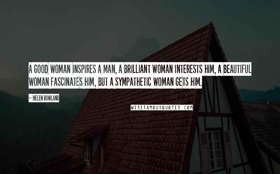 Helen Rowland Quotes: A good woman inspires a man, a brilliant woman interests him, a beautiful woman fascinates him, but a sympathetic woman gets him.
