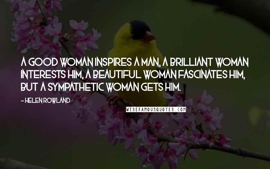Helen Rowland Quotes: A good woman inspires a man, a brilliant woman interests him, a beautiful woman fascinates him, but a sympathetic woman gets him.