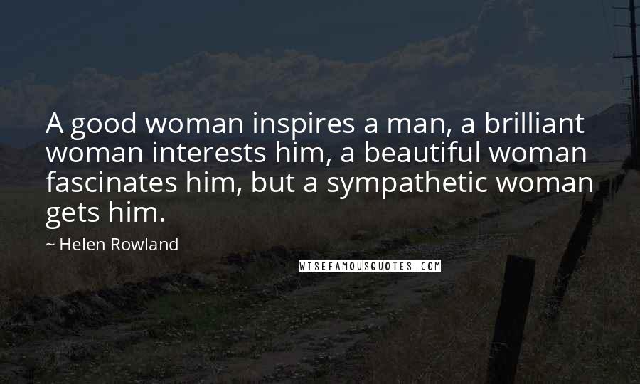 Helen Rowland Quotes: A good woman inspires a man, a brilliant woman interests him, a beautiful woman fascinates him, but a sympathetic woman gets him.