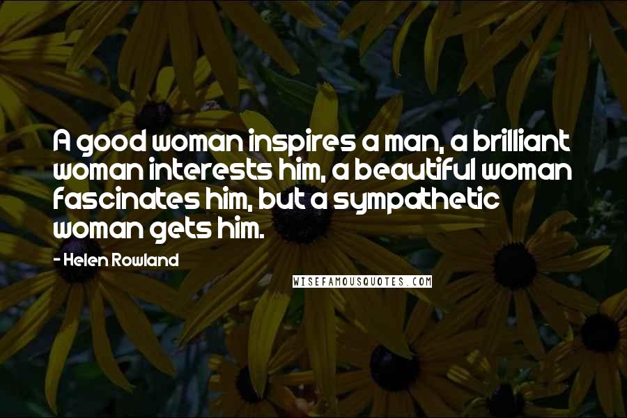 Helen Rowland Quotes: A good woman inspires a man, a brilliant woman interests him, a beautiful woman fascinates him, but a sympathetic woman gets him.