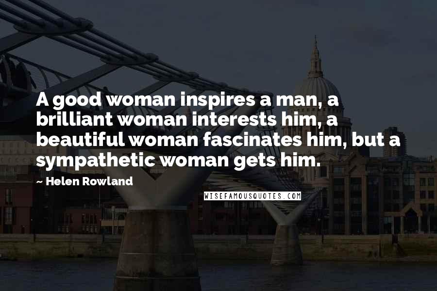 Helen Rowland Quotes: A good woman inspires a man, a brilliant woman interests him, a beautiful woman fascinates him, but a sympathetic woman gets him.
