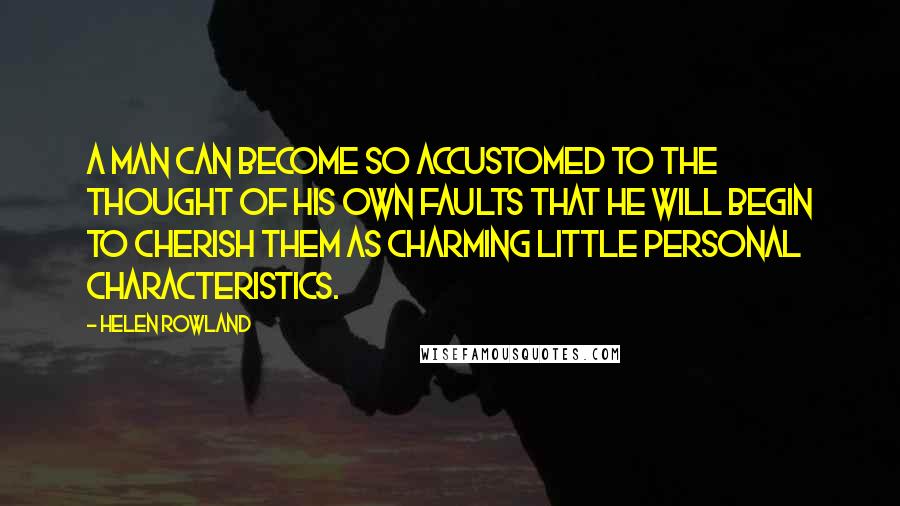 Helen Rowland Quotes: A man can become so accustomed to the thought of his own faults that he will begin to cherish them as charming little personal characteristics.