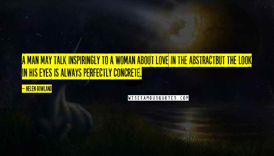 Helen Rowland Quotes: A man may talk inspiringly to a woman about love in the abstractbut the look in his eyes is always perfectly concrete.
