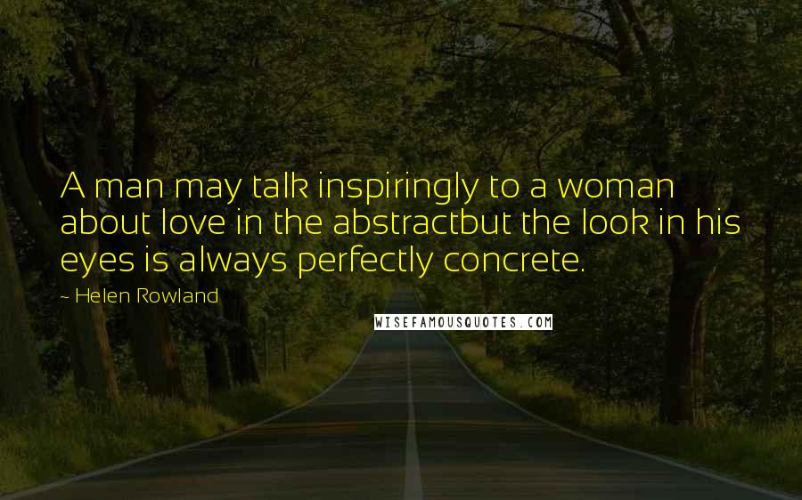 Helen Rowland Quotes: A man may talk inspiringly to a woman about love in the abstractbut the look in his eyes is always perfectly concrete.