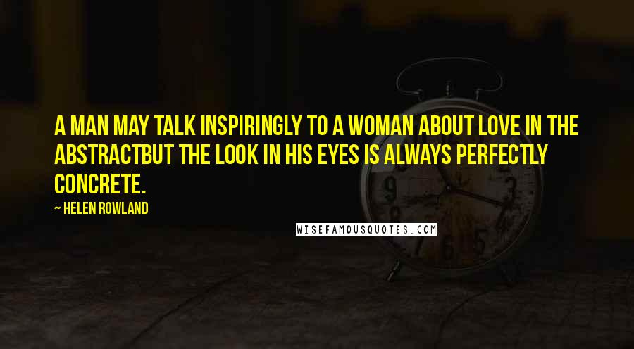 Helen Rowland Quotes: A man may talk inspiringly to a woman about love in the abstractbut the look in his eyes is always perfectly concrete.