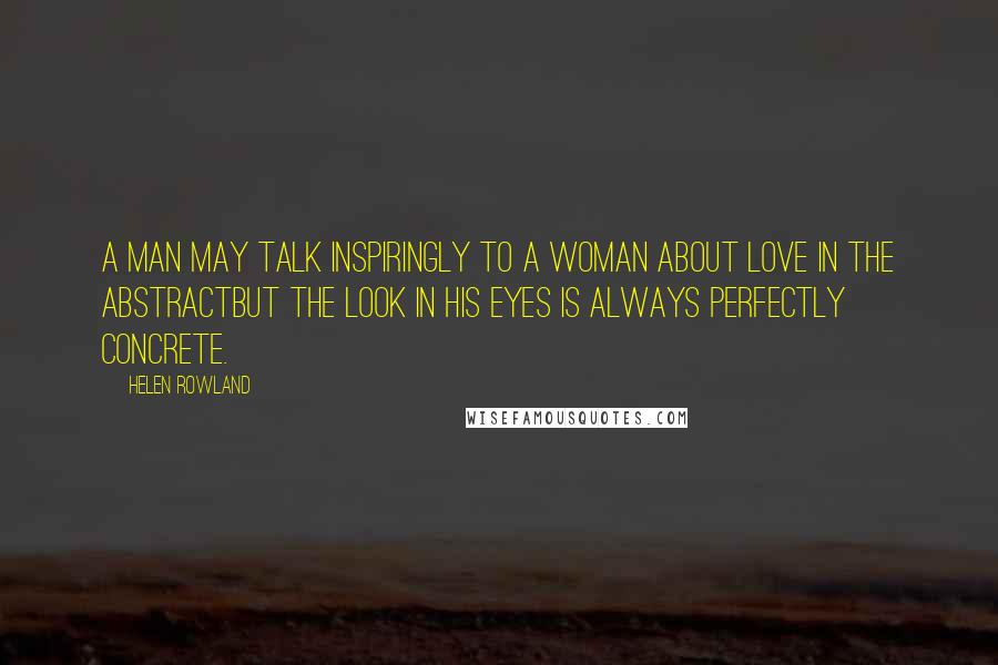 Helen Rowland Quotes: A man may talk inspiringly to a woman about love in the abstractbut the look in his eyes is always perfectly concrete.
