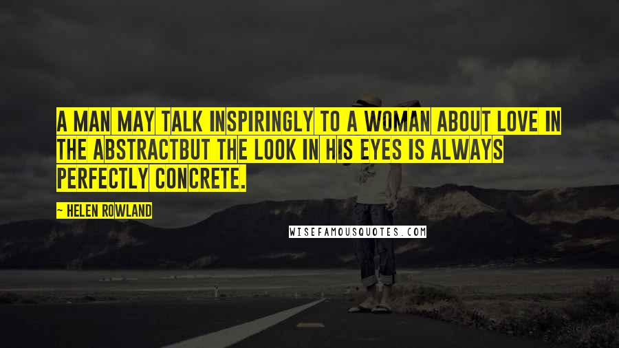 Helen Rowland Quotes: A man may talk inspiringly to a woman about love in the abstractbut the look in his eyes is always perfectly concrete.