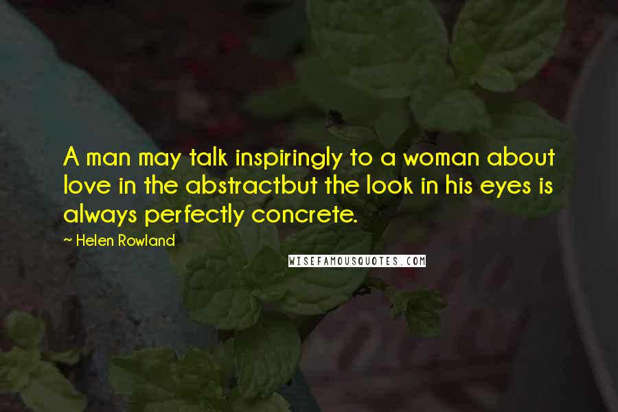 Helen Rowland Quotes: A man may talk inspiringly to a woman about love in the abstractbut the look in his eyes is always perfectly concrete.
