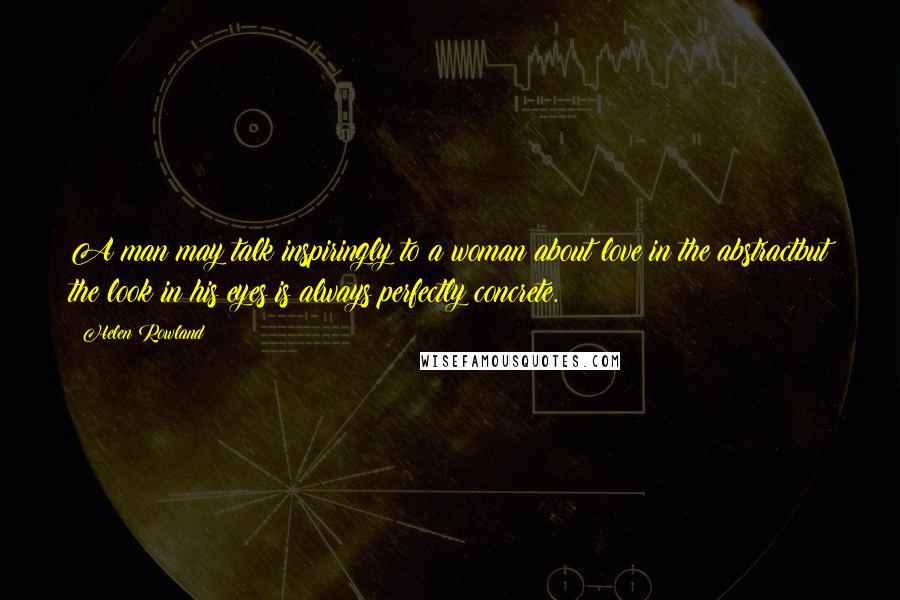 Helen Rowland Quotes: A man may talk inspiringly to a woman about love in the abstractbut the look in his eyes is always perfectly concrete.