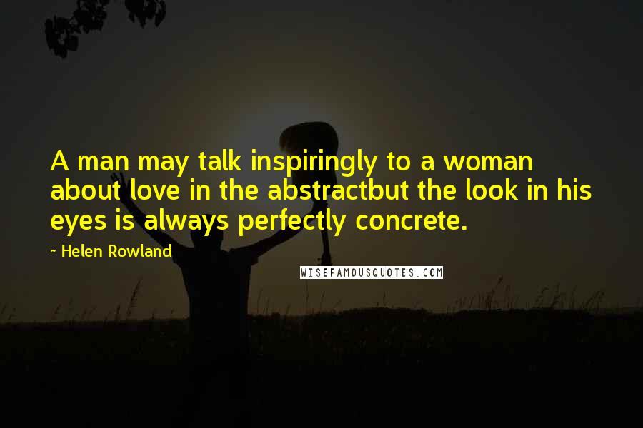 Helen Rowland Quotes: A man may talk inspiringly to a woman about love in the abstractbut the look in his eyes is always perfectly concrete.