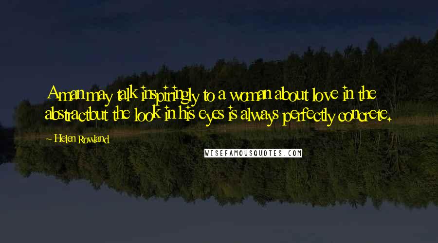 Helen Rowland Quotes: A man may talk inspiringly to a woman about love in the abstractbut the look in his eyes is always perfectly concrete.