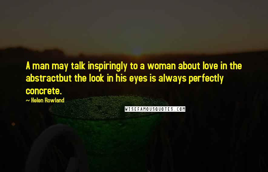 Helen Rowland Quotes: A man may talk inspiringly to a woman about love in the abstractbut the look in his eyes is always perfectly concrete.