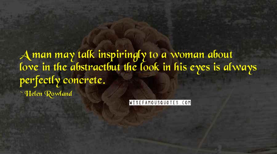 Helen Rowland Quotes: A man may talk inspiringly to a woman about love in the abstractbut the look in his eyes is always perfectly concrete.