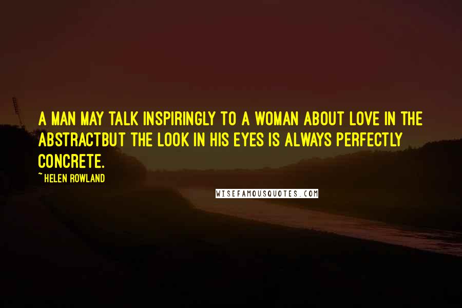 Helen Rowland Quotes: A man may talk inspiringly to a woman about love in the abstractbut the look in his eyes is always perfectly concrete.