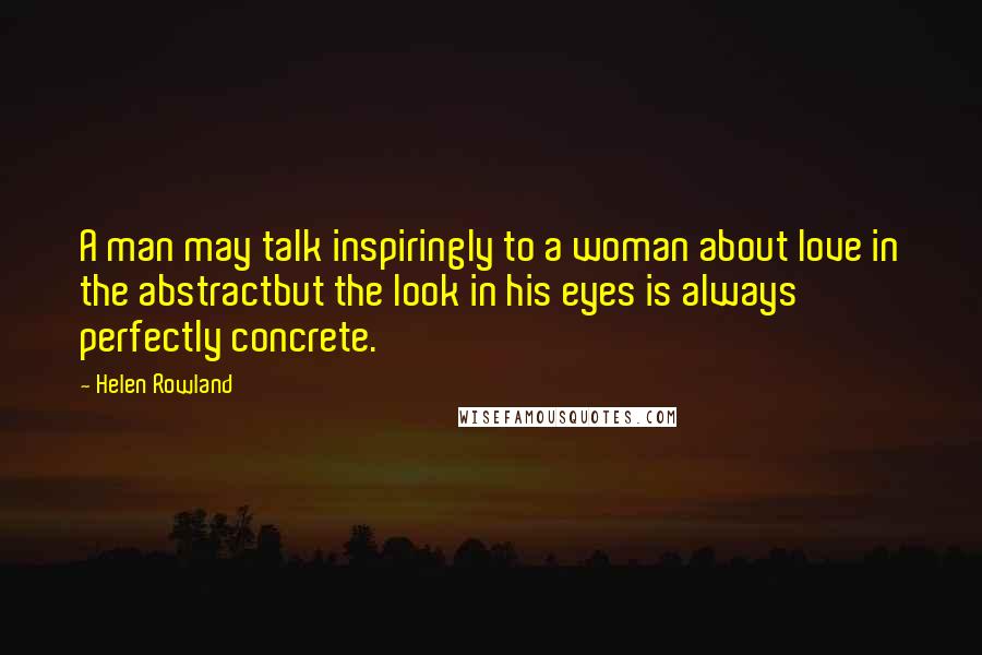 Helen Rowland Quotes: A man may talk inspiringly to a woman about love in the abstractbut the look in his eyes is always perfectly concrete.