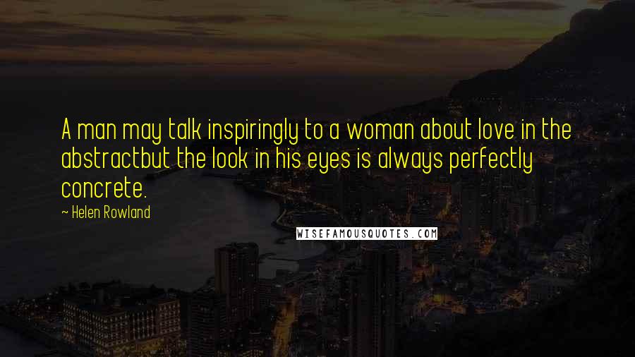 Helen Rowland Quotes: A man may talk inspiringly to a woman about love in the abstractbut the look in his eyes is always perfectly concrete.