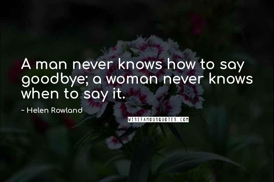 Helen Rowland Quotes: A man never knows how to say goodbye; a woman never knows when to say it.