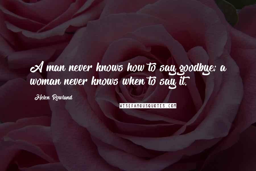 Helen Rowland Quotes: A man never knows how to say goodbye; a woman never knows when to say it.