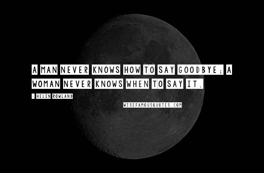 Helen Rowland Quotes: A man never knows how to say goodbye; a woman never knows when to say it.