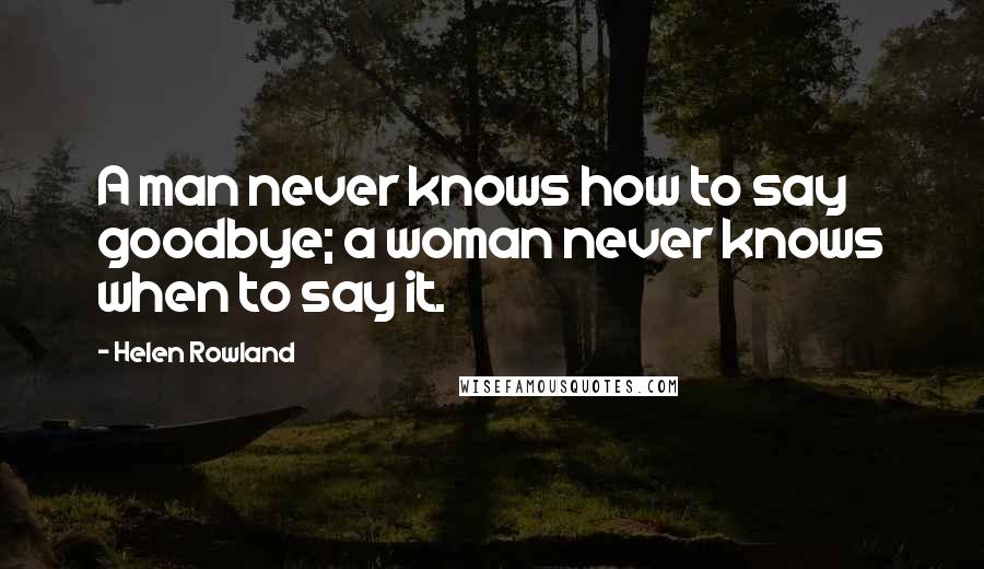 Helen Rowland Quotes: A man never knows how to say goodbye; a woman never knows when to say it.
