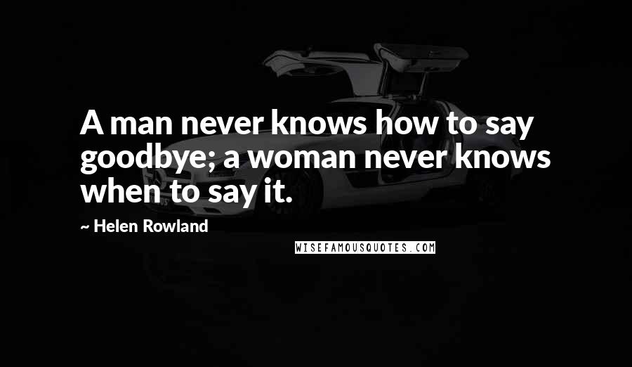 Helen Rowland Quotes: A man never knows how to say goodbye; a woman never knows when to say it.
