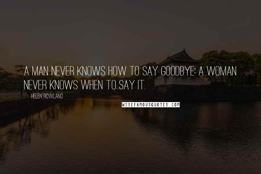 Helen Rowland Quotes: A man never knows how to say goodbye; a woman never knows when to say it.