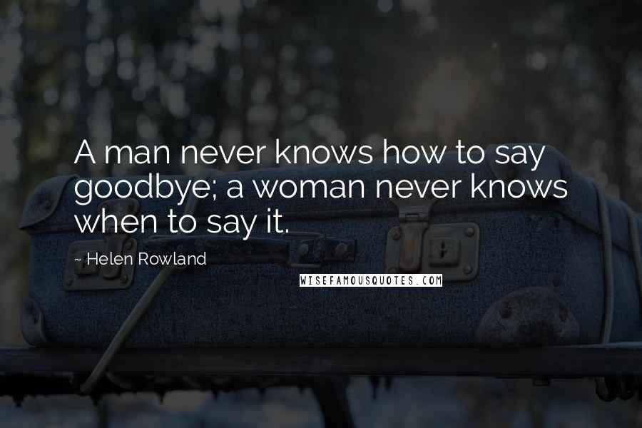 Helen Rowland Quotes: A man never knows how to say goodbye; a woman never knows when to say it.