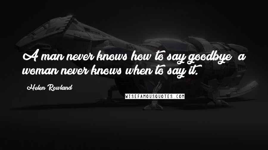 Helen Rowland Quotes: A man never knows how to say goodbye; a woman never knows when to say it.