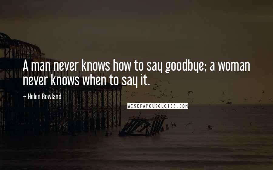 Helen Rowland Quotes: A man never knows how to say goodbye; a woman never knows when to say it.
