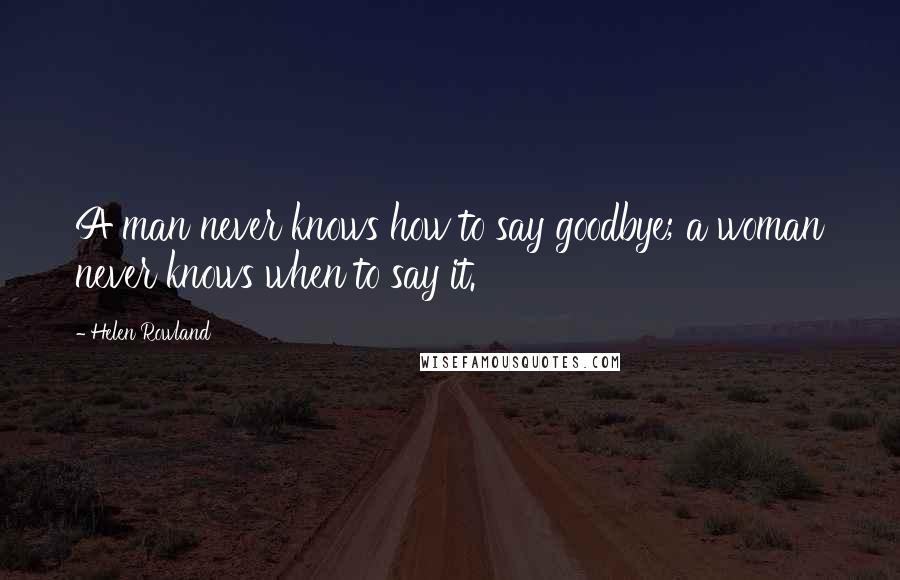 Helen Rowland Quotes: A man never knows how to say goodbye; a woman never knows when to say it.