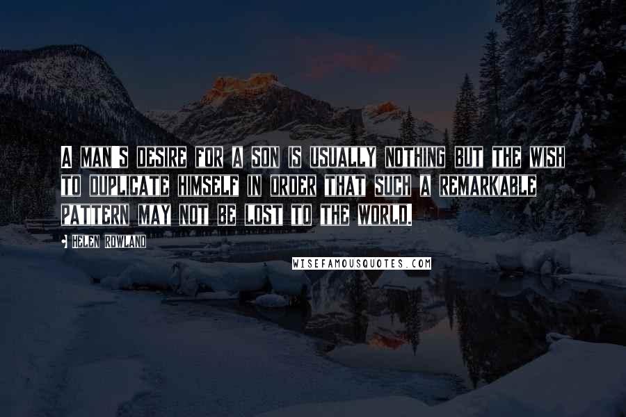 Helen Rowland Quotes: A man's desire for a son is usually nothing but the wish to duplicate himself in order that such a remarkable pattern may not be lost to the world.