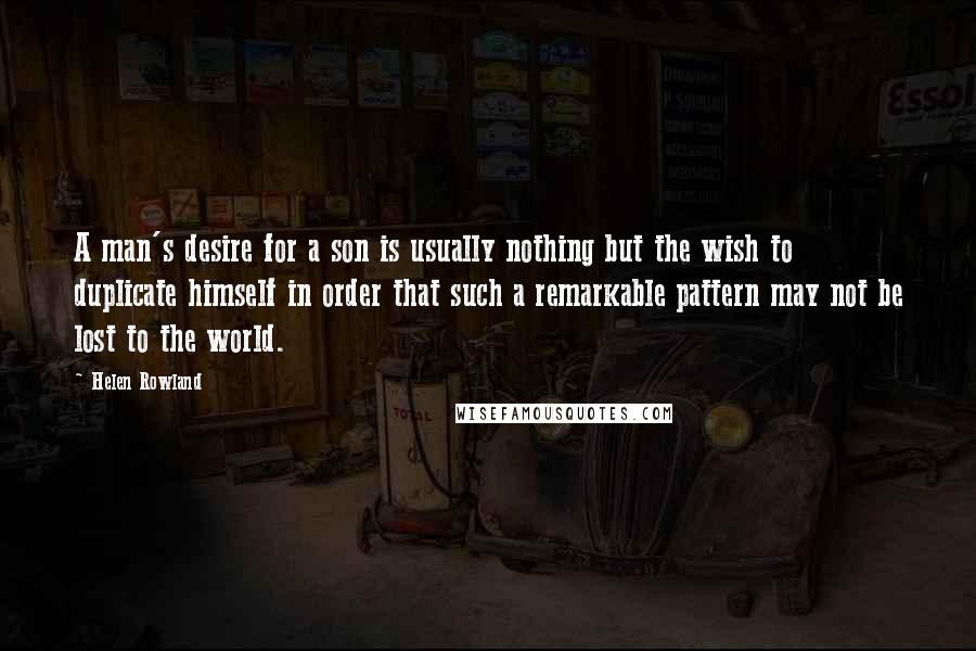 Helen Rowland Quotes: A man's desire for a son is usually nothing but the wish to duplicate himself in order that such a remarkable pattern may not be lost to the world.