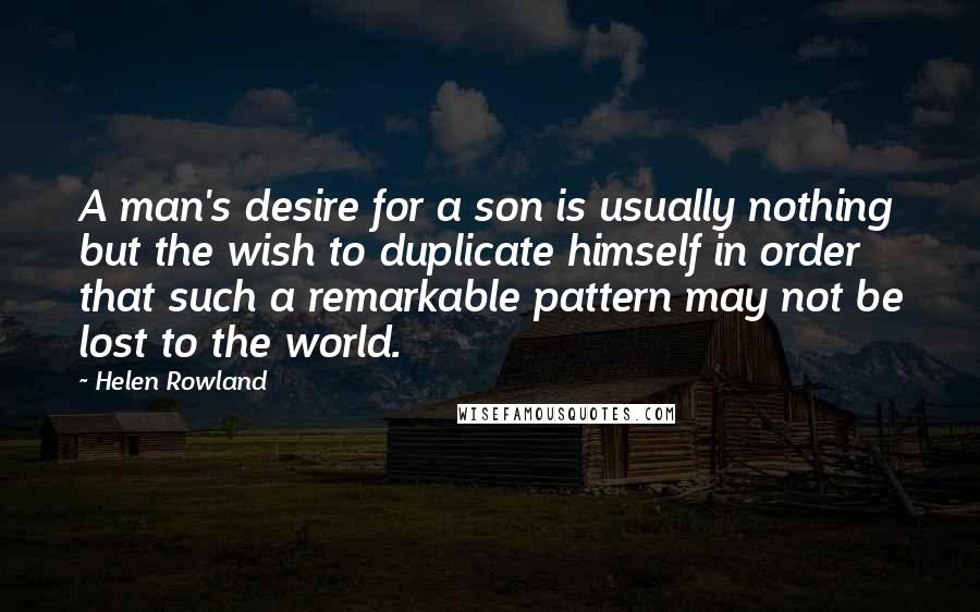 Helen Rowland Quotes: A man's desire for a son is usually nothing but the wish to duplicate himself in order that such a remarkable pattern may not be lost to the world.