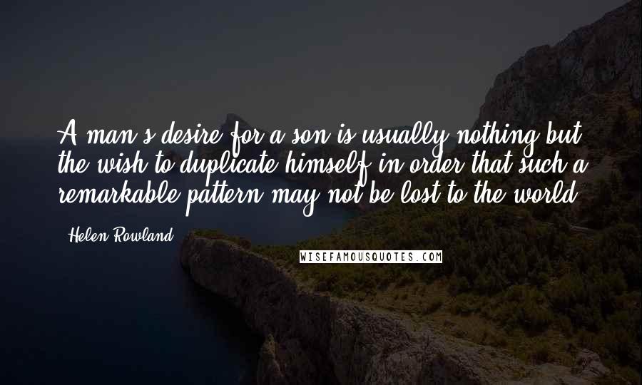 Helen Rowland Quotes: A man's desire for a son is usually nothing but the wish to duplicate himself in order that such a remarkable pattern may not be lost to the world.