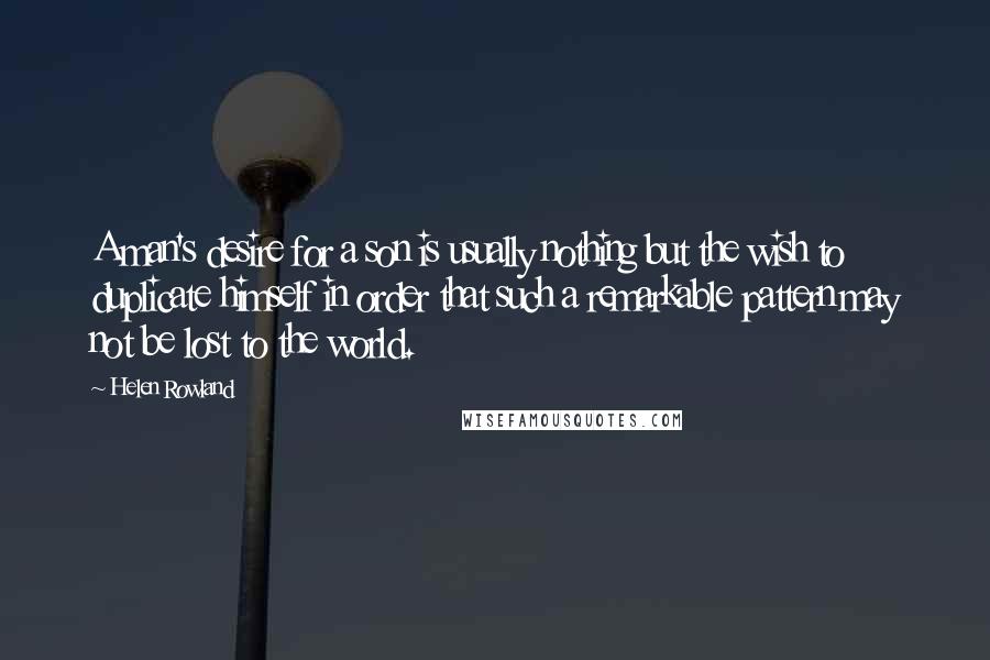 Helen Rowland Quotes: A man's desire for a son is usually nothing but the wish to duplicate himself in order that such a remarkable pattern may not be lost to the world.