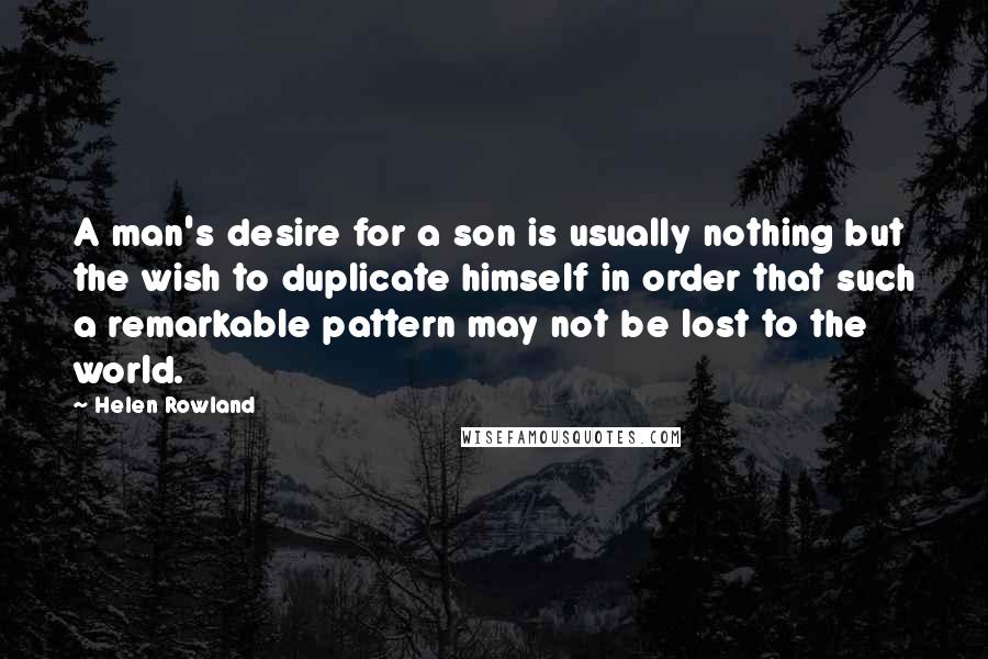 Helen Rowland Quotes: A man's desire for a son is usually nothing but the wish to duplicate himself in order that such a remarkable pattern may not be lost to the world.