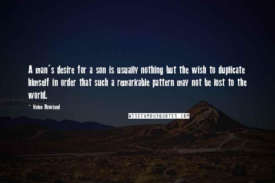 Helen Rowland Quotes: A man's desire for a son is usually nothing but the wish to duplicate himself in order that such a remarkable pattern may not be lost to the world.