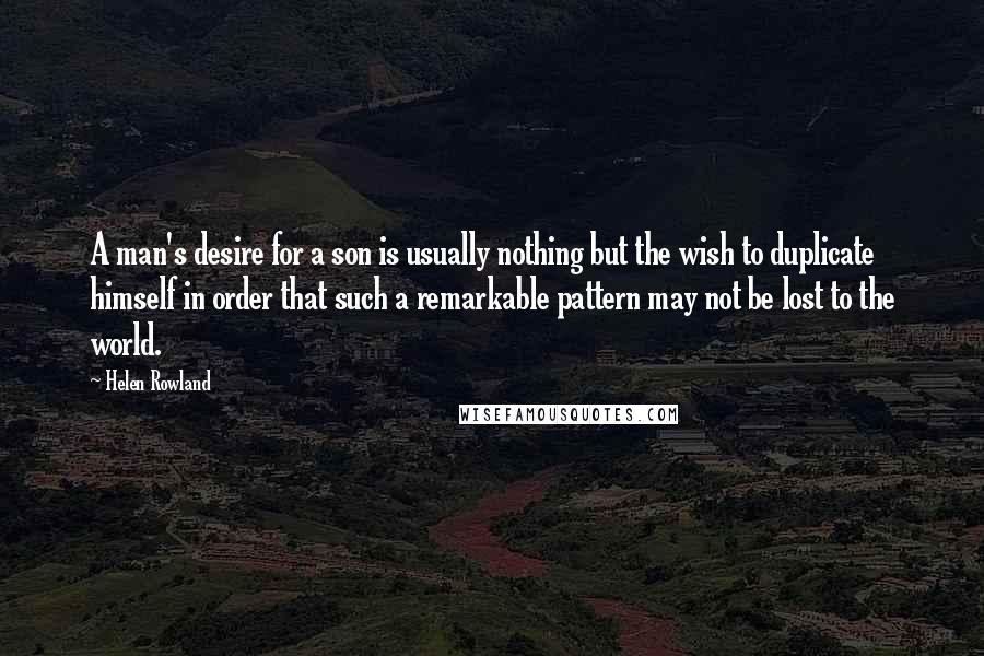 Helen Rowland Quotes: A man's desire for a son is usually nothing but the wish to duplicate himself in order that such a remarkable pattern may not be lost to the world.