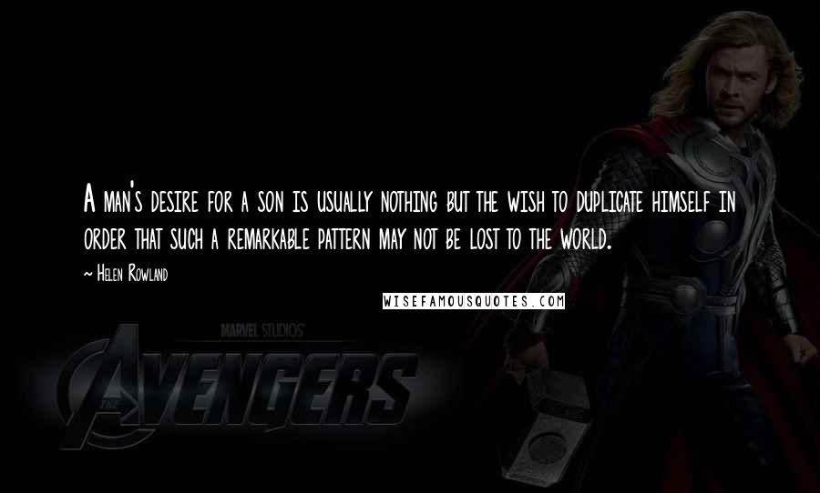 Helen Rowland Quotes: A man's desire for a son is usually nothing but the wish to duplicate himself in order that such a remarkable pattern may not be lost to the world.