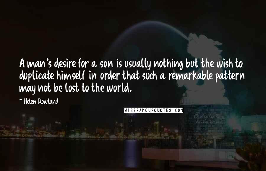 Helen Rowland Quotes: A man's desire for a son is usually nothing but the wish to duplicate himself in order that such a remarkable pattern may not be lost to the world.