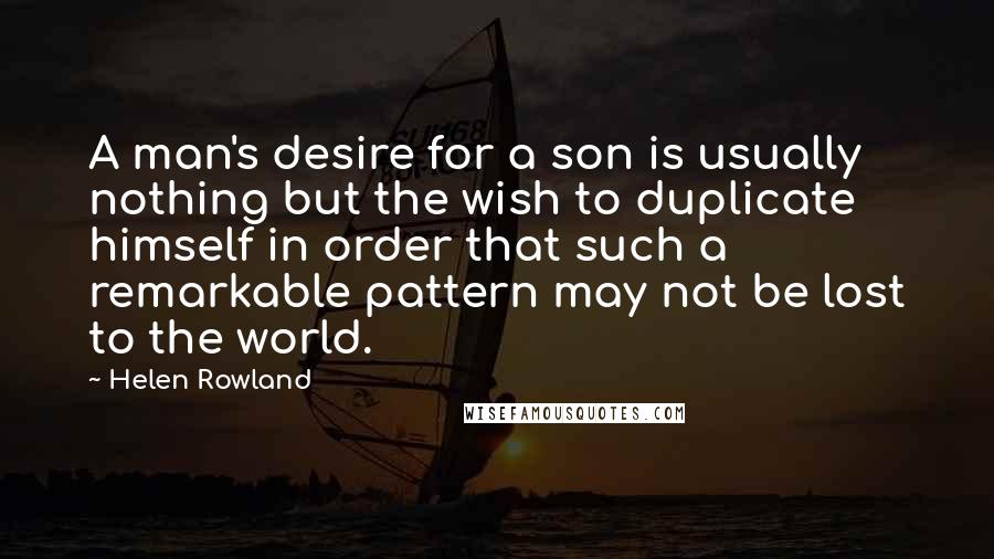 Helen Rowland Quotes: A man's desire for a son is usually nothing but the wish to duplicate himself in order that such a remarkable pattern may not be lost to the world.