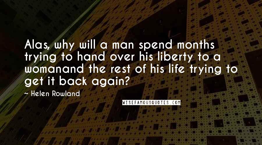 Helen Rowland Quotes: Alas, why will a man spend months trying to hand over his liberty to a womanand the rest of his life trying to get it back again?