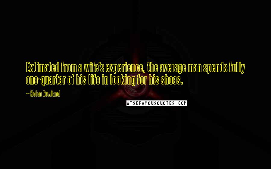 Helen Rowland Quotes: Estimated from a wife's experience, the average man spends fully one-quarter of his life in looking for his shoes.