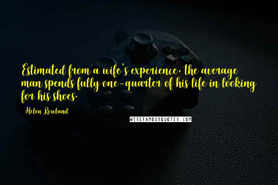 Helen Rowland Quotes: Estimated from a wife's experience, the average man spends fully one-quarter of his life in looking for his shoes.