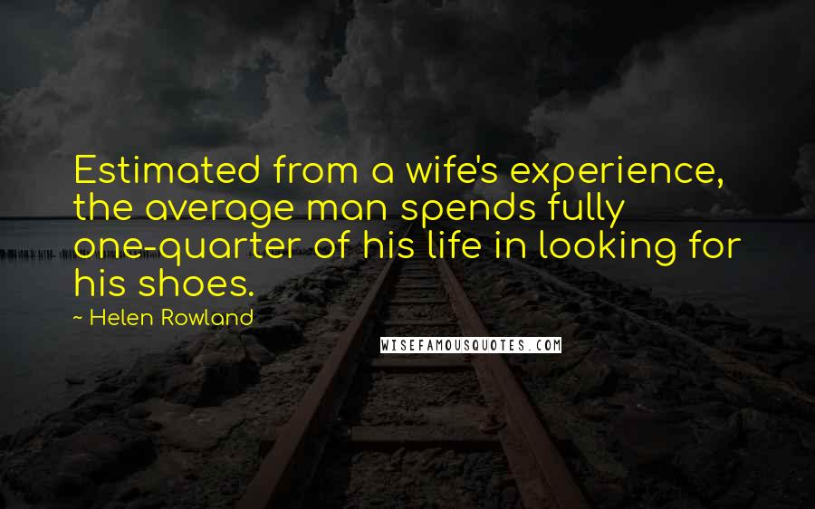 Helen Rowland Quotes: Estimated from a wife's experience, the average man spends fully one-quarter of his life in looking for his shoes.