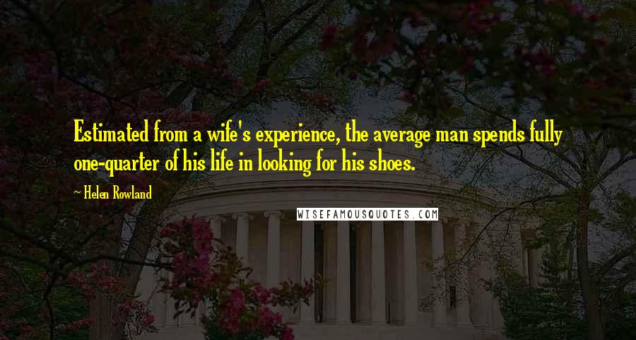 Helen Rowland Quotes: Estimated from a wife's experience, the average man spends fully one-quarter of his life in looking for his shoes.