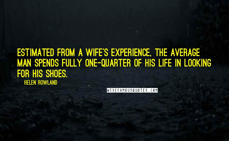 Helen Rowland Quotes: Estimated from a wife's experience, the average man spends fully one-quarter of his life in looking for his shoes.