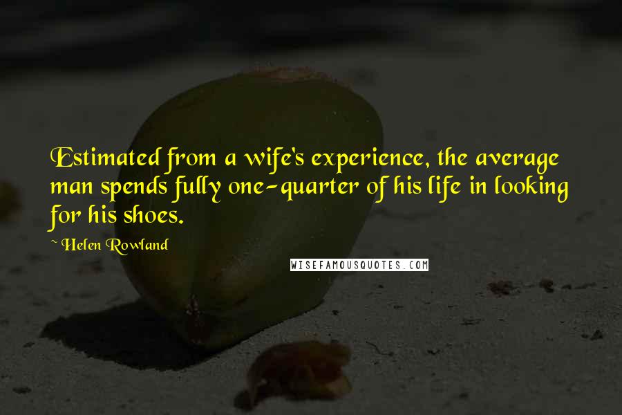 Helen Rowland Quotes: Estimated from a wife's experience, the average man spends fully one-quarter of his life in looking for his shoes.