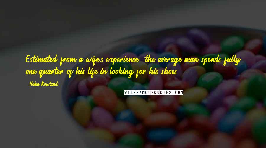 Helen Rowland Quotes: Estimated from a wife's experience, the average man spends fully one-quarter of his life in looking for his shoes.