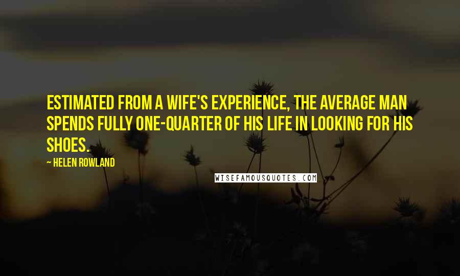 Helen Rowland Quotes: Estimated from a wife's experience, the average man spends fully one-quarter of his life in looking for his shoes.